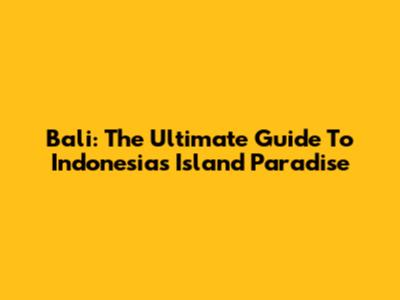 Bali: The Ultimate Guide To Indonesia's Island Paradise