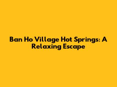 Ban Ho Village Hot Springs: A Relaxing Escape