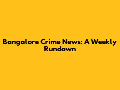 Bangalore Crime News: A Weekly Rundown