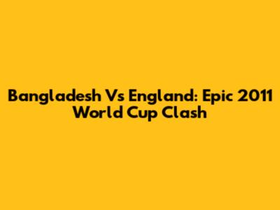 Bangladesh Vs England: Epic 2011 World Cup Clash