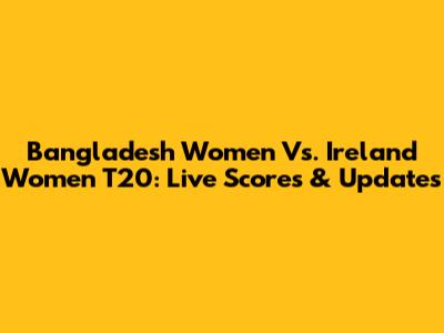 Bangladesh Women Vs. Ireland Women T20: Live Scores & Updates