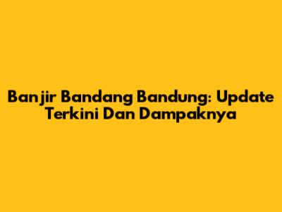 Banjir Bandang Bandung: Update Terkini Dan Dampaknya