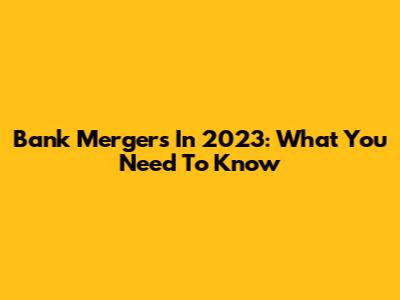Bank Mergers In 2023: What You Need To Know