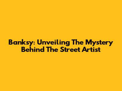 Banksy: Unveiling The Mystery Behind The Street Artist