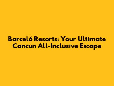 Barceló Resorts: Your Ultimate Cancun All-Inclusive Escape