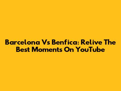 Barcelona Vs Benfica: Relive The Best Moments On YouTube
