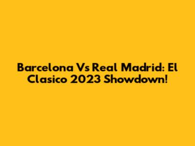 Barcelona Vs Real Madrid: El Clasico 2023 Showdown!