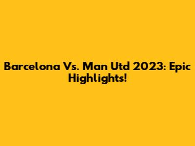 Barcelona Vs. Man Utd 2023: Epic Highlights!