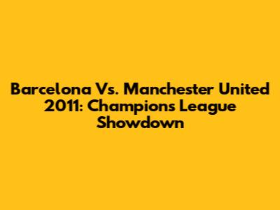 Barcelona Vs. Manchester United 2011: Champions League Showdown