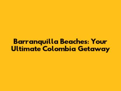 Barranquilla Beaches: Your Ultimate Colombia Getaway