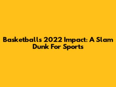 Basketball's 2022 Impact: A Slam Dunk For Sports