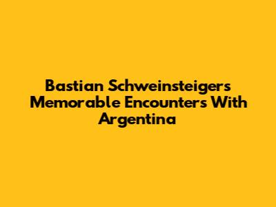 Bastian Schweinsteiger's Memorable Encounters With Argentina