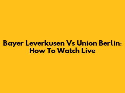 Bayer Leverkusen Vs Union Berlin: How To Watch Live