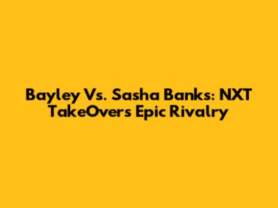Bayley Vs. Sasha Banks: NXT TakeOver's Epic Rivalry