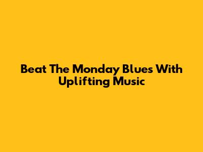 Beat The Monday Blues With Uplifting Music