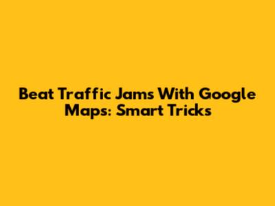 Beat Traffic Jams With Google Maps: Smart Tricks