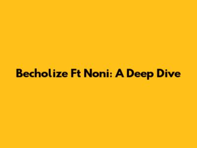 Becholize Ft Noni: A Deep Dive