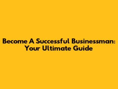 Become A Successful Businessman: Your Ultimate Guide