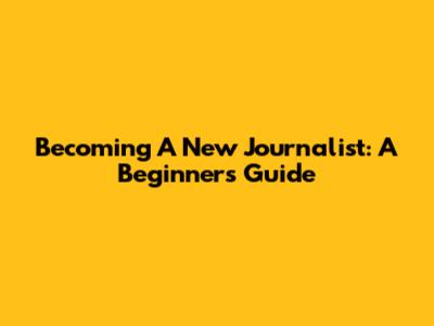 Becoming A New Journalist: A Beginner's Guide