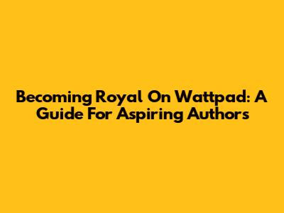 Becoming Royal On Wattpad: A Guide For Aspiring Authors
