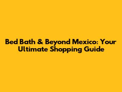 Bed Bath & Beyond Mexico: Your Ultimate Shopping Guide