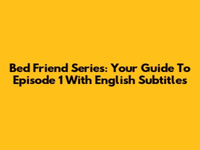 Bed Friend Series: Your Guide To Episode 1 With English Subtitles