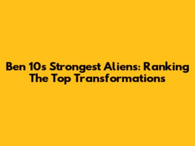 Ben 10's Strongest Aliens: Ranking The Top Transformations