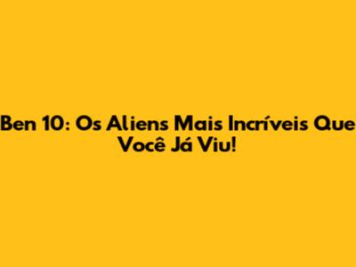 Ben 10: Os Aliens Mais Incríveis Que Você Já Viu!