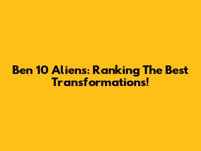 Ben 10 Aliens: Ranking The Best Transformations!