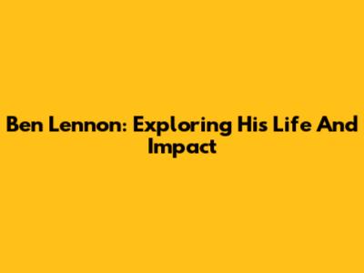 Ben Lennon: Exploring His Life And Impact