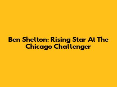 Ben Shelton: Rising Star At The Chicago Challenger