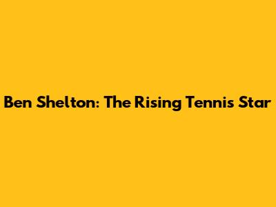 Ben Shelton: The Rising Tennis Star