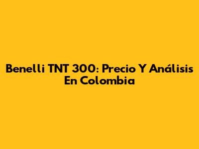 Benelli TNT 300: Precio Y Análisis En Colombia