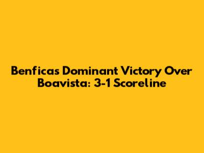 Benfica's Dominant Victory Over Boavista: 3-1 Scoreline