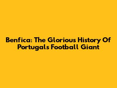 Benfica: The Glorious History Of Portugal's Football Giant