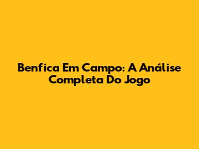Benfica Em Campo: A Análise Completa Do Jogo