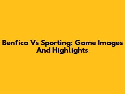 Benfica Vs Sporting: Game Images And Highlights