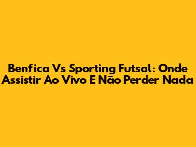 Benfica Vs Sporting Futsal: Onde Assistir Ao Vivo E Não Perder Nada