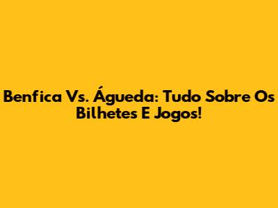 Benfica Vs. Águeda: Tudo Sobre Os Bilhetes E Jogos!