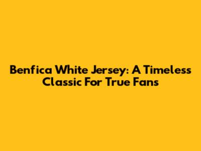 Benfica White Jersey: A Timeless Classic For True Fans