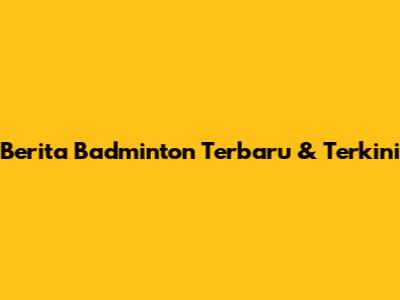 Berita Badminton Terbaru & Terkini