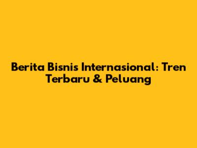 Berita Bisnis Internasional: Tren Terbaru & Peluang