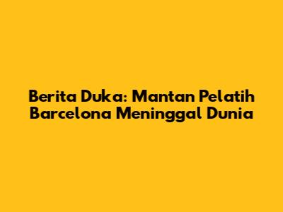 Berita Duka: Mantan Pelatih Barcelona Meninggal Dunia