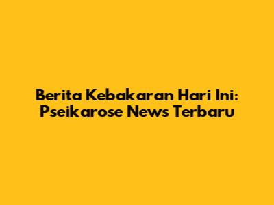 Berita Kebakaran Hari Ini: Pseikarose News Terbaru