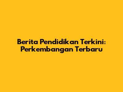 Berita Pendidikan Terkini: Perkembangan Terbaru