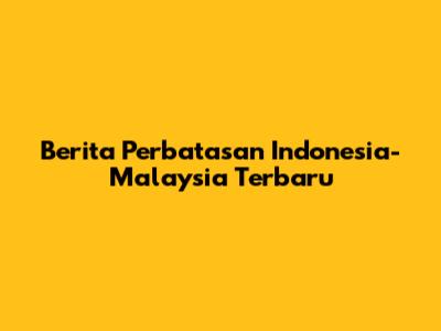 Berita Perbatasan Indonesia-Malaysia Terbaru