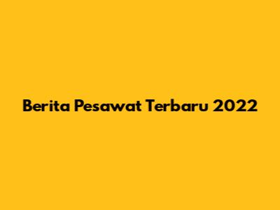 Berita Pesawat Terbaru 2022