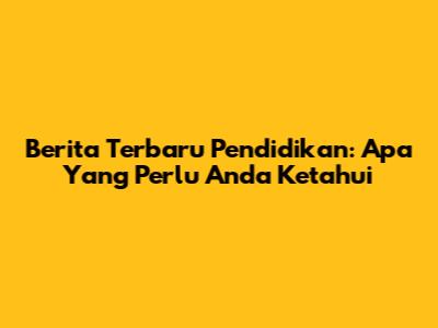 Berita Terbaru Pendidikan: Apa Yang Perlu Anda Ketahui