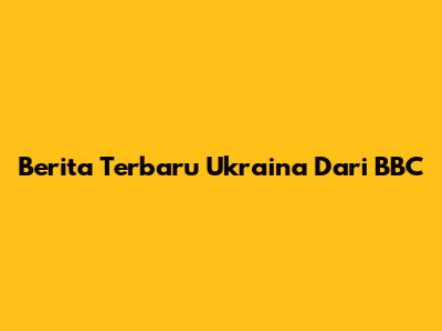 Berita Terbaru Ukraina Dari BBC