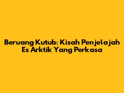 Beruang Kutub: Kisah Penjelajah Es Arktik Yang Perkasa